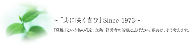～「共に咲く喜び」Since 1973～「発展」という名の花を、企業・経営者の皆様と広げたい。私共は、そう考えます。